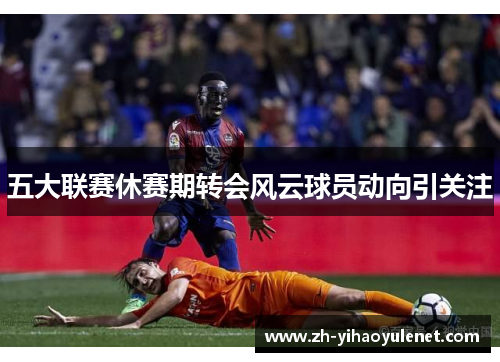五大联赛休赛期转会风云球员动向引关注 五大联赛休赛期转会风云球员动向引关注