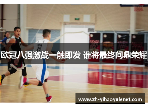 欧冠八强激战一触即发 谁将最终问鼎荣耀 欧冠八强激战一触即发 谁将最终问鼎荣耀