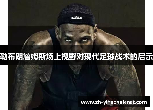 勒布朗詹姆斯场上视野对现代足球战术的启示 勒布朗詹姆斯场上视野对现代足球战术的启示