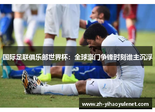 国际足联俱乐部世界杯:全球豪门争锋时刻谁主沉浮 国际足联俱乐部世界杯:全球豪门争锋时刻谁主沉浮