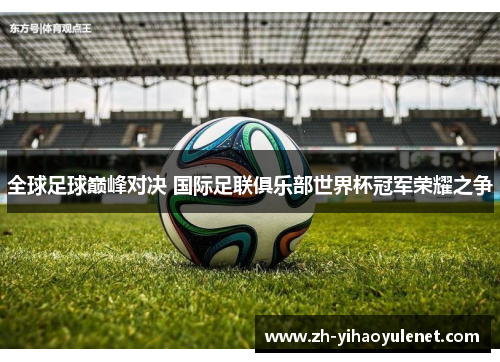 全球足球巅峰对决 国际足联俱乐部世界杯冠军荣耀之争 全球足球巅峰对决 国际足联俱乐部世界杯冠军荣耀之争